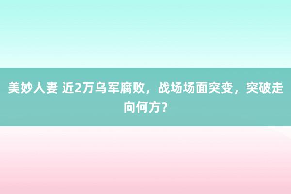 美妙人妻 近2万乌军腐败，战场场面突变，突破走向何方？