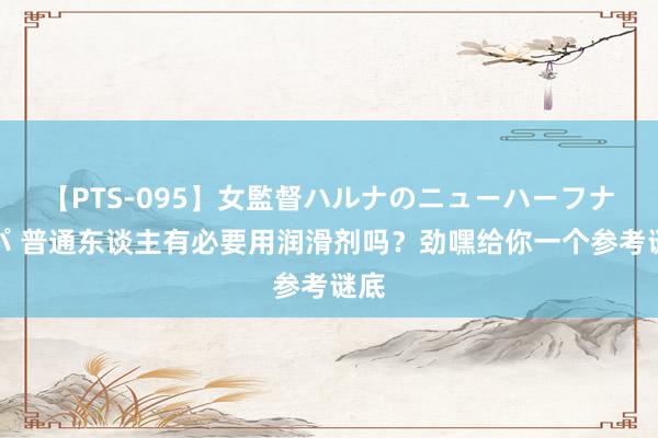 【PTS-095】女監督ハルナのニューハーフナンパ 普通东谈主有必要用润滑剂吗？劲嘿给你一个参考谜底