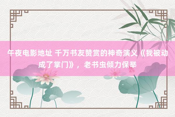 午夜电影地址 千万书友赞赏的神奇演义《我被动成了掌门》，老书虫倾力保举