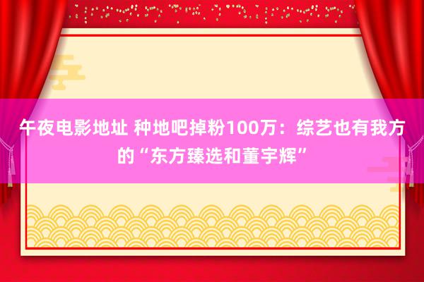 午夜电影地址 种地吧掉粉100万：综艺也有我方的“东方臻选和董宇辉”