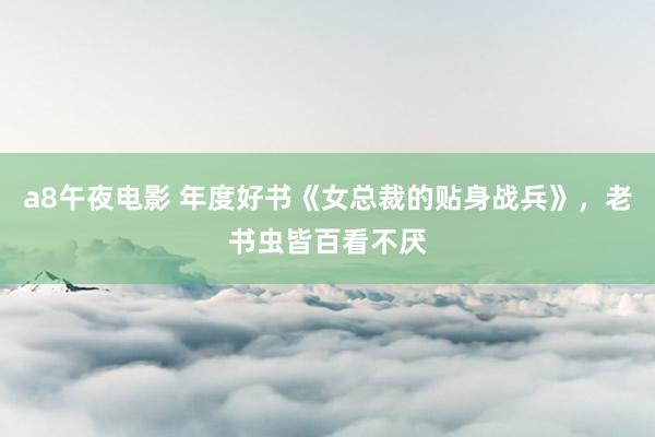 a8午夜电影 年度好书《女总裁的贴身战兵》，老书虫皆百看不厌