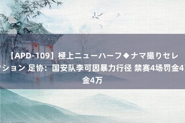 【APD-109】極上ニューハーフ◆ナマ撮りセレクション 足协：国安队李可因暴力行径 禁赛4场罚金4万
