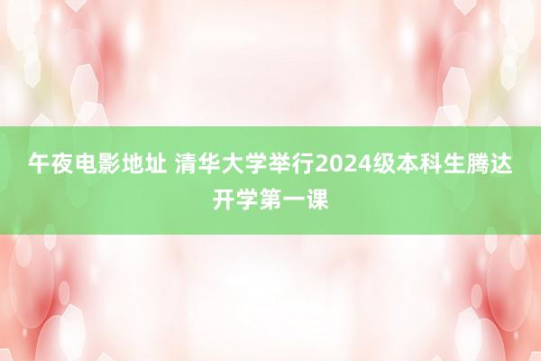 午夜电影地址 清华大学举行2024级本科生腾达开学第一课