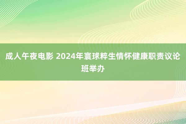 成人午夜电影 2024年寰球粹生情怀健康职责议论班举办