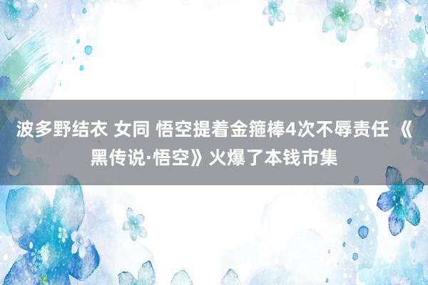 波多野结衣 女同 悟空提着金箍棒4次不辱责任 《黑传说·悟空》火爆了本钱市集