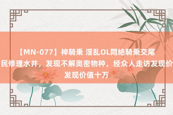 【MN-077】神騎乗 淫乱OL悶絶騎乗交尾 安徽村民修理水井，发现不解奥密物种，经众人走访发现价值十万