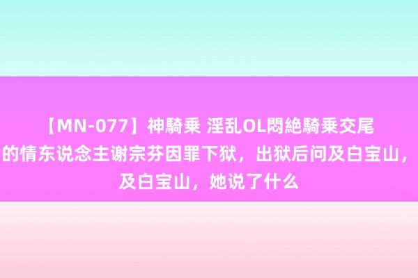 【MN-077】神騎乗 淫乱OL悶絶騎乗交尾 当年白宝山的情东说念主谢宗芬因罪下狱，出狱后问及白宝山，她说了什么