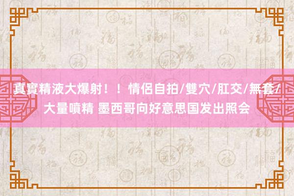 真實精液大爆射！！情侶自拍/雙穴/肛交/無套/大量噴精 墨西哥向好意思国发出照会
