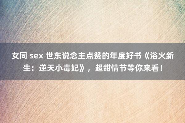 女同 sex 世东说念主点赞的年度好书《浴火新生：逆天小毒妃》，超甜情节等你来看！