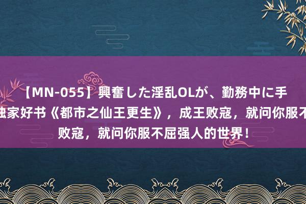 【MN-055】興奮した淫乱OLが、勤務中に手コキ！！？？ 独家好书《都市之仙王更生》，成王败寇，就问你服不屈强人的世界！