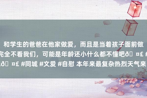 和学生的爸爸在他家做爱，而且是当着孩子面前做爱，太刺激了，孩子完全不看我们，可能是年龄还小什么都不懂吧🤣 #同城 #文爱 #自慰 本年来最复杂热烈天气来了：冷暖秒切换