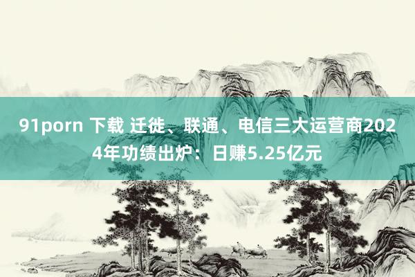91porn 下载 迁徙、联通、电信三大运营商2024年功绩出炉：日赚5.25亿元