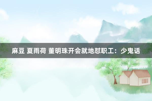 麻豆 夏雨荷 董明珠开会就地怼职工：少鬼话