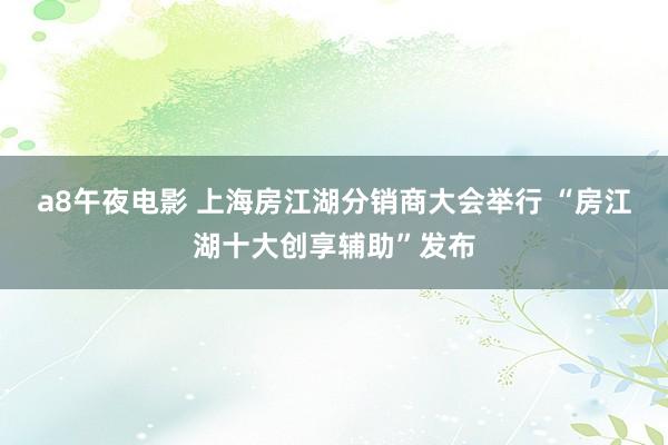 a8午夜电影 上海房江湖分销商大会举行 “房江湖十大创享辅助”发布