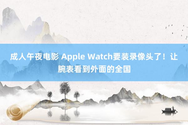 成人午夜电影 Apple Watch要装录像头了！让腕表看到外面的全国