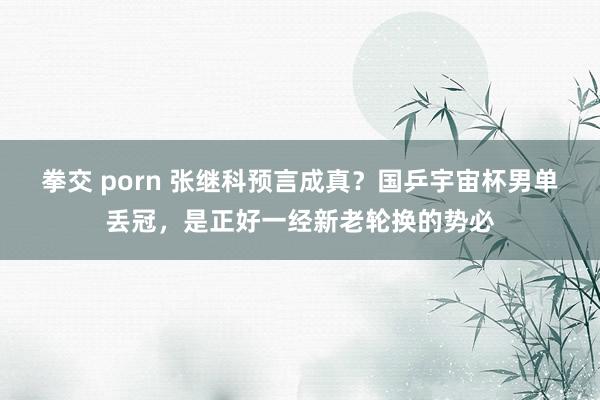拳交 porn 张继科预言成真？国乒宇宙杯男单丢冠，是正好一经新老轮换的势必