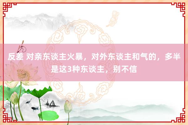 反差 对亲东谈主火暴，对外东谈主和气的，多半是这3种东谈主，别不信
