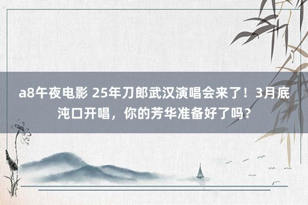 a8午夜电影 25年刀郎武汉演唱会来了！3月底沌口开唱，你的芳华准备好了吗？