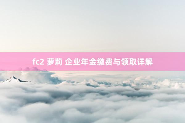 fc2 萝莉 企业年金缴费与领取详解