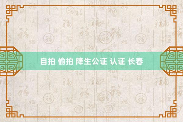 自拍 偷拍 降生公证 认证 长春