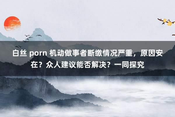 白丝 porn 机动做事者断缴情况严重，原因安在？众人建议能否解决？一同探究