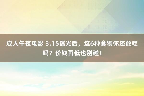 成人午夜电影 3.15曝光后，这6种食物你还敢吃吗？价钱再低也别碰！