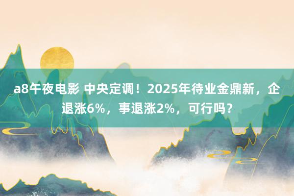 a8午夜电影 中央定调！2025年待业金鼎新，企退涨6%，事退涨2%，可行吗？