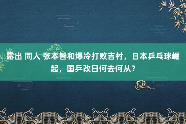 露出 同人 张本智和爆冷打败吉村，日本乒乓球崛起，国乒改日何去何从？