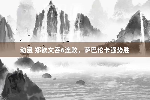 动漫 郑钦文吞6连败，萨巴伦卡强势胜