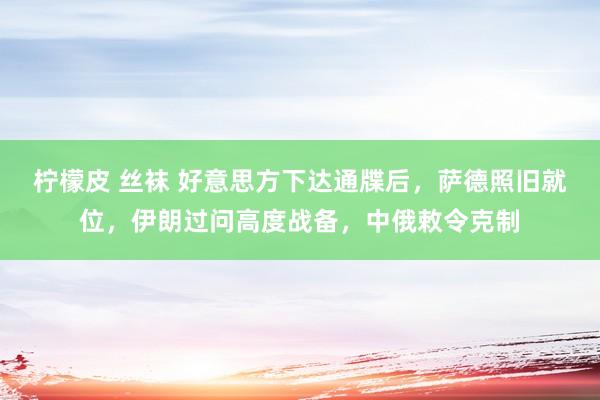 柠檬皮 丝袜 好意思方下达通牒后，萨德照旧就位，伊朗过问高度战备，中俄敕令克制
