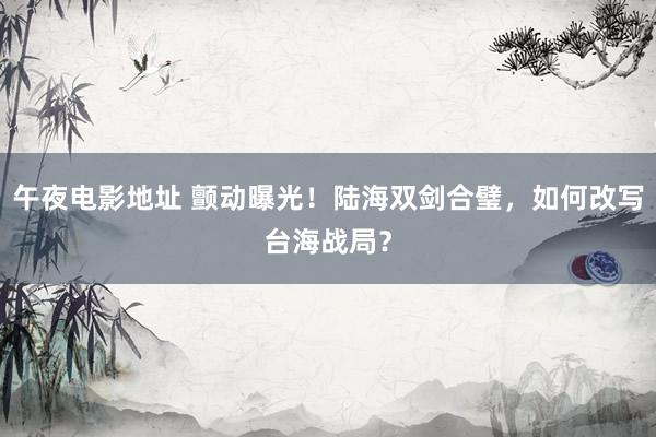 午夜电影地址 颤动曝光！陆海双剑合璧，如何改写台海战局？