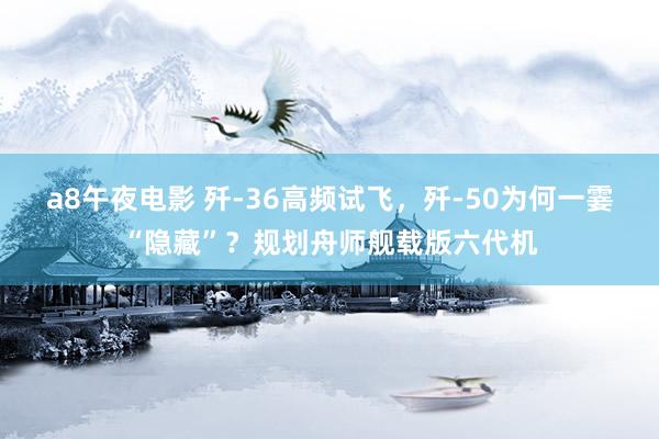 a8午夜电影 歼-36高频试飞，歼-50为何一霎“隐藏”？规划舟师舰载版六代机