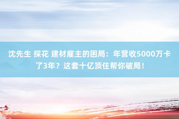 沈先生 探花 建材雇主的困局：年营收5000万卡了3年？这套十亿顶住帮你破局！