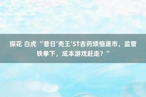 探花 白虎 “昔日‘壳王’ST吉药烦恼退市，监管铁拳下，成本游戏赶走？”