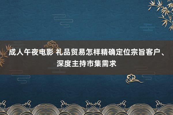 成人午夜电影 礼品贸易怎样精确定位宗旨客户、深度主持市集需求