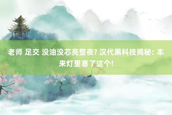 老师 足交 没油没芯亮整夜? 汉代黑科技揭秘: 本来灯里塞了这个!
