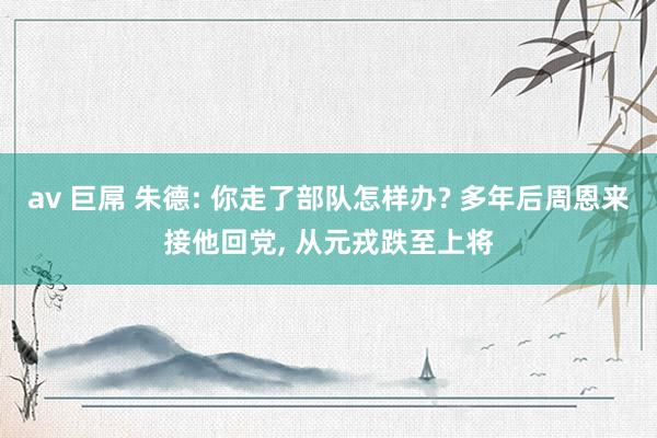 av 巨屌 朱德: 你走了部队怎样办? 多年后周恩来接他回党, 从元戎跌至上将