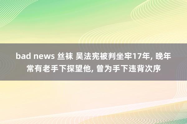 bad news 丝袜 吴法宪被判坐牢17年, 晚年常有老手下探望他, 曾为手下违背次序