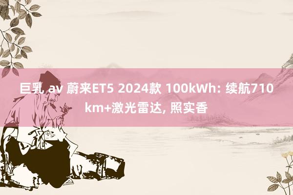 巨乳 av 蔚来ET5 2024款 100kWh: 续航710km+激光雷达, 照实香