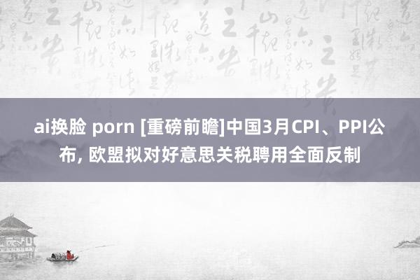 ai换脸 porn [重磅前瞻]中国3月CPI、PPI公布, 欧盟拟对好意思关税聘用全面反制