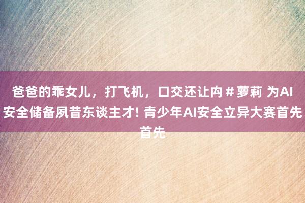 爸爸的乖女儿，打飞机，口交还让禸＃萝莉 为AI安全储备夙昔东谈主才! 青少年AI安全立异大赛首先