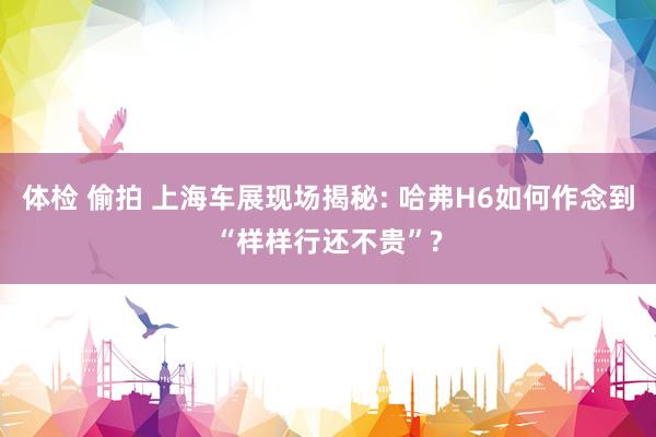 体检 偷拍 上海车展现场揭秘: 哈弗H6如何作念到“样样行还不贵”?
