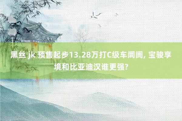 黑丝 jk 预售起步13.28万打C级车阛阓, 宝骏享境和比亚迪汉谁更强?