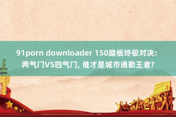 91porn downloader 150踏板终极对决: 两气门VS四气门, 谁才是城市通勤王者?