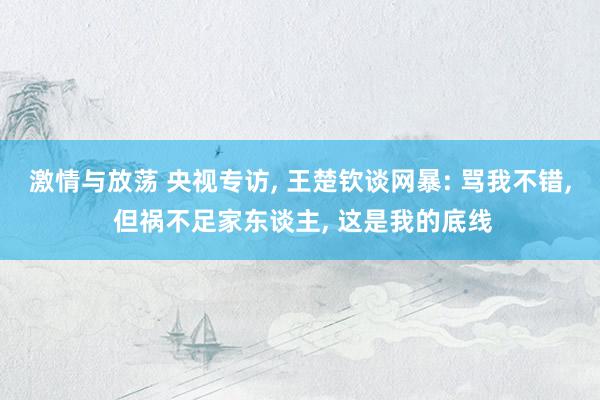 激情与放荡 央视专访, 王楚钦谈网暴: 骂我不错, 但祸不足家东谈主, 这是我的底线