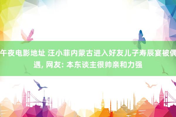 午夜电影地址 汪小菲内蒙古进入好友儿子寿辰宴被偶遇, 网友: 本东谈主很帅亲和力强