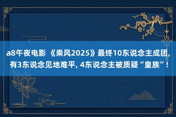 a8午夜电影 《乘风2025》最终10东说念主成团, 有3东说念见地难平, 4东说念主被质疑“皇族”!