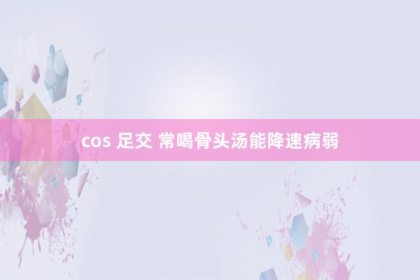 cos 足交 常喝骨头汤能降速病弱
