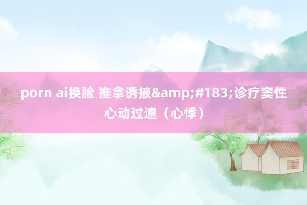 porn ai换脸 推拿诱掖&#183;诊疗窦性心动过速（心悸）