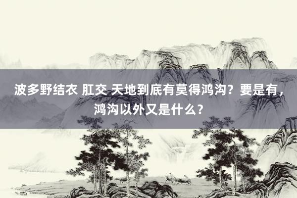 波多野结衣 肛交 天地到底有莫得鸿沟？要是有，鸿沟以外又是什么？